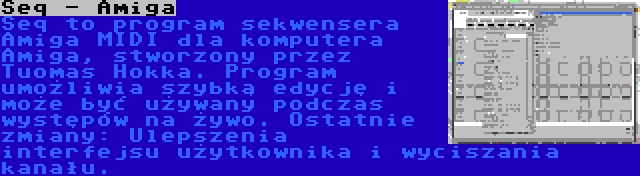 Seq - Amiga | Seq to program sekwensera Amiga MIDI dla komputera Amiga, stworzony przez Tuomas Hokka. Program umożliwia szybką edycję i może być używany podczas występów na żywo. Ostatnie zmiany: Ulepszenia interfejsu użytkownika i wyciszania kanału.