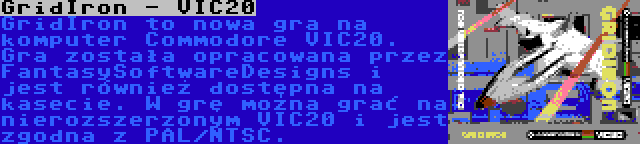 GridIron - VIC20 | GridIron to nowa gra na komputer Commodore VIC20. Gra została opracowana przez FantasySoftwareDesigns i jest również dostępna na kasecie. W grę można grać na nierozszerzonym VIC20 i jest zgodna z PAL/NTSC.