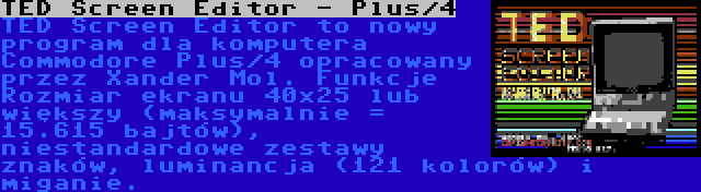 TED Screen Editor - Plus/4 | TED Screen Editor to nowy program dla komputera Commodore Plus/4 opracowany przez Xander Mol. Funkcje  Rozmiar ekranu 40x25 lub większy (maksymalnie = 15.615 bajtów), niestandardowe zestawy znaków, luminancja (121 kolorów) i miganie.