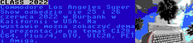 CLASS 2022 | Commodore Los Angeles Super Show odbędzie się 25 i 26 czerwca 2022 w Burbank w Kalifornii w USA. Na wystawie można zobaczyć dema i prezentacje na temat C128, C64, Plus/4, DTV, VIC20, PET i Amiga.