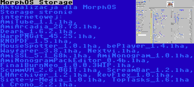 MorphOS Storage | Aktualizacja dla MorphOS Storage stronie internetowej: AmiTube_1.1.lha, AmiArcadia_28.73.lha, Deark_1.6.2.lha, WarpPNGdt_45.25.lha, RNOPDF_1.5.lha, MouseSpotter_1.0.lha, bePlayer_1.4.lha, Wayfarer_3.8.lha, Nextvi.lha, AmiSSL_5.1_68k.lha, AmiNonogram_1.0.lha, AmiNonogramPackEditor_0.4b.lha, FinalBurnNeo_1.0.0.3WIP.lha, ScummVM_2.6.0GIT.lha, ScreamBar_1.2.lha, LHArchiver_1.2.lha, RevFlex_1.0.lha, Siete-y-Media_1.0.lha, TopTasks_1.6.lha i Crono_2.2.lha.