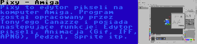Pixy - Amiga | Pixy to edytor pikseli na komputer Amiga. Program został opracowany przez Tony'ego Canazzę i posiada następujące funkcje: Edytor pikseli, Animacja (Gif, IFF, APNG), Pędzel, Sprite itp.
