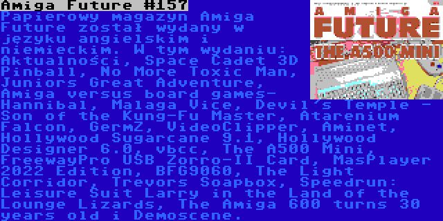 Amiga Future #157 | Papierowy magazyn Amiga Future został wydany w języku angielskim i niemieckim. W tym wydaniu: Aktualności, Space Cadet 3D Pinball, No More Toxic Man, Juniors Great Adventure, Amiga versus board games- Hannibal, Malaga Vice, Devil's Temple - Son of the Kung-Fu Master, Atarenium Falcon, GermZ, VideoClipper, Aminet, Hollywood Sugarcane 9.1, Hollywood Designer 6.0, vbcc, The A500 Mini, FreewayPro USB Zorro-II Card, MasPlayer 2022 Edition, BFG9060, The Light Corridor, Trevors Soapbox, Speedrun: Leisure Suit Larry in the Land of the Lounge Lizards, The Amiga 600 turns 30 years old i Demoscene.