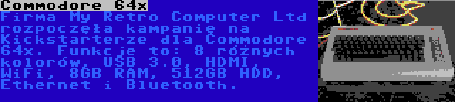 Commodore 64x | Firma My Retro Computer Ltd rozpoczęła kampanię na Kickstarterze dla Commodore 64x. Funkcje to: 8 różnych kolorów, USB 3.0, HDMI, WiFi, 8GB RAM, 512GB HDD, Ethernet i Bluetooth.