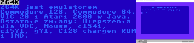 Z64K | Z64K jest emulatorem Commodore 128, Commodore 64, VIC 20 i Atari 2600 w Java. Ostatnie zmiany: Ulepszenia dla VDC, Mouse, c1541, c1571, g71, C128 chargen ROM i IMD.