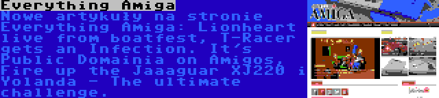 Everything Amiga | Nowe artykuły na stronie Everything Amiga: Lionheart live from boatfest, T-Racer gets an Infection. It's Public Domainia on Amigos, Fire up the Jaaaguar XJ220 i Yolanda - The ultimate challenge.