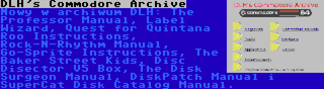 DLH's Commodore Archive | Nowy w archiwum DLH: The Professor Manual, Label Wizard, Quest for Quintana Roo Instructions, Rock-N-Rhythm Manual, Go-Sprite Instructions, The Baker Street Kids, Disc Disector V5 Box, The Disk Surgeon Manual, DiskPatch Manual i SuperCat Disk Catalog Manual.