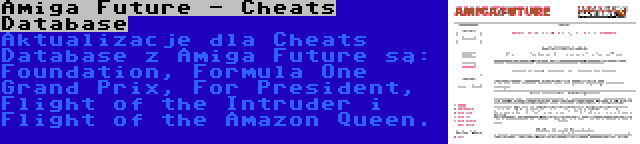 Amiga Future - Cheats Database | Aktualizacje dla Cheats Database z Amiga Future są: Foundation, Formula One Grand Prix, For President, Flight of the Intruder i Flight of the Amazon Queen.