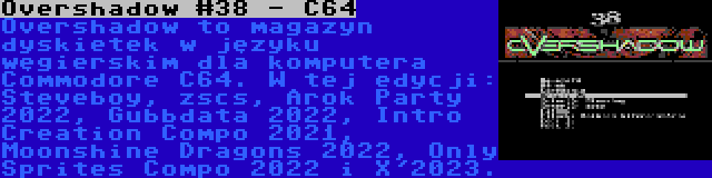 Overshadow #38 - C64 | Overshadow to magazyn dyskietek w języku węgierskim dla komputera Commodore C64. W tej edycji: Steveboy, zscs, Arok Party 2022, Gubbdata 2022, Intro Creation Compo 2021, Moonshine Dragons 2022, Only Sprites Compo 2022 i X'2023.