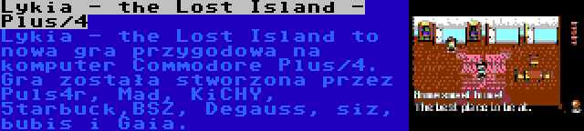 Lykia - the Lost Island - Plus/4 | Lykia - the Lost Island to nowa gra przygodowa na komputer Commodore Plus/4. Gra została stworzona przez Puls4r, Mad, KiCHY, 5tarbuck,BSZ, Degauss, siz, bubis i Gaia.