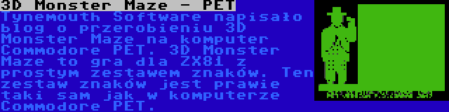 3D Monster Maze - PET | Tynemouth Software napisało blog o przerobieniu 3D Monster Maze na komputer Commodore PET. 3D Monster Maze to gra dla ZX81 z prostym zestawem znaków. Ten zestaw znaków jest prawie taki sam jak w komputerze Commodore PET.