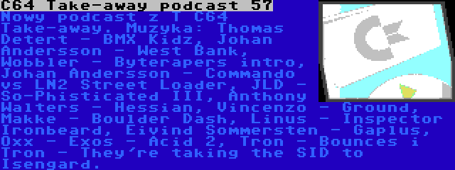 C64 Take-away podcast 57 | Nowy podcast z T C64 Take-away. Muzyka: Thomas Detert - BMX Kidz, Johan Andersson - West Bank, Wobbler - Byterapers intro, Johan Andersson - Commando vs LN2 Street Loader, JLD - So-Phisticated III, Anthony Walters - Hessian, Vincenzo - Ground, Makke - Boulder Dash, Linus - Inspector Ironbeard, Eivind Sommersten - Gaplus, Oxx - Exos - Acid 2, Tron - Bounces i Tron - They're taking the SID to Isengard.