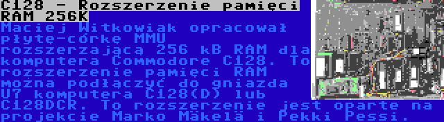 C128 - Rozszerzenie pamięci RAM 256K | Maciej Witkowiak opracował płytę-córkę MMU rozszerzającą 256 kB RAM dla komputera Commodore C128. To rozszerzenie pamięci RAM można podłączyć do gniazda U7 komputera C128(D) lub C128DCR. To rozszerzenie jest oparte na projekcie Marko Mäkelä i Pekki Pessi.