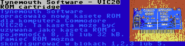 Tynemouth Software - VIC20 ROM cartridge | Tynemouth Software opracowało nową kasetę ROM dla komputera Commodore VIC20. Ta kaseta może być używana jako kaseta ROM o pojemności 8, 16 lub 32 kB. Pamięć ROM można skonfigurować w blokach 1,2,3 lub 5.