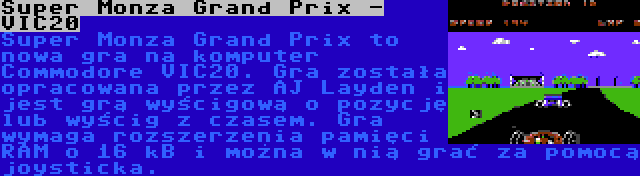 Super Monza Grand Prix - VIC20 | Super Monza Grand Prix to nowa gra na komputer Commodore VIC20. Gra została opracowana przez AJ Layden i jest grą wyścigową o pozycję lub wyścig z czasem. Gra wymaga rozszerzenia pamięci RAM o 16 kB i można w nią grać za pomocą joysticka.