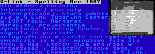 Q-Link - Spelling Bee 1987 | Oto wideo z rocznika internetowej pszczoły ortograficznej, która odbyła się w Q-Link Tutoring Center w 1987 roku. Margaret Morabito, projektantka i dyrektorka Tutoring Center, nagrała tę pszczołę ortograficzną w czasie rzeczywistym i umieściła ją w 12- minutowy film dla tych z Was, którzy chcą spojrzeć w przeszłość i zobaczyć trochę tego, co użytkownicy Commodore robili w Q-Link.