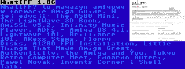 WhatIFF 1.06 | WhatIFF? to magazyn amigowy w formacie Amiga Guide. W tej edycji: The A500 Mini, The LightWave 3D Book, AmiSSL v5.2, Infinity Music Player, ADFs - Amiga OS 4.1, Lightwave 101, Brilliance 101, ARexx Stems, Floppy Disks, A1200 FPU Installation, Little Things That Made Amiga Great, Authenticity, the Amiga and You, Tokyo Retro Computer Meet, Edoardo Auteri, Pawel Novak, Invents Corner i Shell Talk.