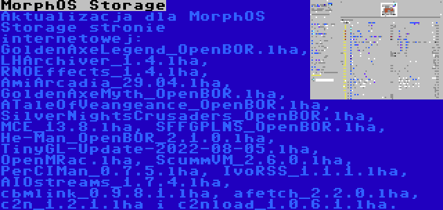 MorphOS Storage | Aktualizacja dla MorphOS Storage stronie internetowej: GoldenAxeLegend_OpenBOR.lha, LHArchiver_1.4.lha, RNOEffects_1.4.lha, AmiArcadia_29.04.lha, GoldenAxeMyth_OpenBOR.lha, ATaleOfVeangeance_OpenBOR.lha, SilverNightsCrusaders_OpenBOR.lha, MCE_13.8.lha, SFFGPLNS_OpenBOR.lha, He-Man_OpenBOR_2.1.0.lha, TinyGL-Update-2022-08-05.lha, OpenMRac.lha, ScummVM_2.6.0.lha, PerCIMan_0.7.5.lha, IvoRSS_1.1.1.lha, AIOstreams_1.7.4.lha, cbmlink_0.9.8.1.lha, afetch_2.2.0.lha, c2n_1.2.1.lha i c2nload_1.0.6.1.lha.