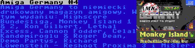 Amiga Germany #4 | Amiga Germany to niemiecki drukowany magazyn amigowy. W tym wydaniu: Highscore Bundesliga, Monkey Island 1 & 2, Ron Gilbert, Lethal Excess, Cannon Fodder, Celal Kandemiroglu & Roger Dean, Demo Partys, Richard Löwenstein - Reshoot Proxima 3 i MiSTer.