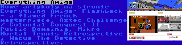 Everything Amiga | Nowe artykuły na stronie Everything Amiga: Flashback - a flawed French masterpiece, Aztec Challenge / Colonial Conquest II Public Domainia, Mikro Mortal Tennis Retrospective i Wacus The Detective Retrospective.