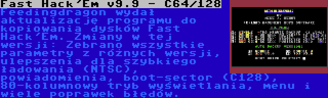 Fast Hack'Em v9.9 - C64/128 | Feedingdragon wydał aktualizację programu do kopiowania dysków Fast Hack'Em. Zmiany w tej wersji: Zebrano wszystkie parametry z różnych wersji, ulepszenia dla szybkiego ładowania (NTSC), powiadomienia, boot-sector (C128), 80-kolumnowy tryb wyświetlania, menu i wiele poprawek błędów.
