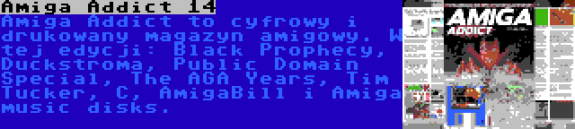 Amiga Addict 14 | Amiga Addict to cyfrowy i drukowany magazyn amigowy. W tej edycji: Black Prophecy, Duckstroma, Public Domain Special, The AGA Years, Tim Tucker, C, AmigaBill i Amiga music disks.