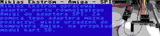 Niklas Ekström - Amiga - SPI | Niklas Ekström opracował adapter portu równoległego Amigi do adaptera SPI. Za pomocą tego adaptera można podłączyć wiele urządzeń do komputera Amiga, na przykład moduł kart SD.