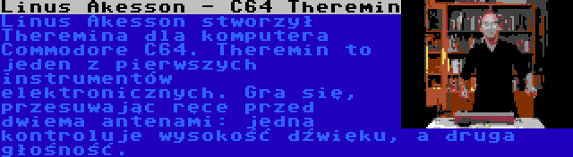 Linus Akesson - C64 Theremin | Linus Akesson stworzył Theremina dla komputera Commodore C64. Theremin to jeden z pierwszych instrumentów elektronicznych. Gra się, przesuwając ręce przed dwiema antenami: jedna kontroluje wysokość dźwięku, a druga głośność.