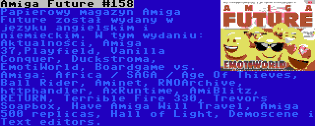 Amiga Future #158 | Papierowy magazyn Amiga Future został wydany w języku angielskim i niemieckim. W tym wydaniu: Aktualności, Amiga 37,Playfield, Vanilla Conquer, Duckstroma, EmotiWorld, Boardgame vs. Amiga: Africa / SAGA / Age Of Thieves, Ball Rider, Aminet, RNOArchive, httphandler, AxRuntime, AmiBlitz, RETURN, Terrible Fire 330, Trevors Soapbox, Have Amiga Will Travel, Amiga 500 replicas, Hall of Light, Demoscene i Text editors.
