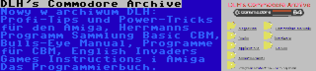 DLH's Commodore Archive | Nowy w archiwum DLH: Profi-Tips und Power-Tricks für den Amiga, Herrmanns Programm Sammlung Basic CBM, Bulls-Eye Manual, Programme für CBM, English Invaders Games Instructions i Amiga Das Programmierbuch.