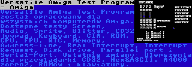 Versatile Amiga Test Program - Amiga | Versatile Amiga Test Program został opracowany dla wszystkich komputerów Amiga. Dostępne testy Screen, Audio, Sprite, Blitter, CD32 joypad, Keyboard, CIA, ROM, CPU, FPU, RTC, Memory, Address-line, Real Interrupt, Interrupt Request, Disk-drive, Parallel-port i Serial-Port. Ostatnie zmiany: Ulepszenia dla przeglądarki CD32, Hex&ASCII, A4000 zorro2, ROMów i klawiatury.