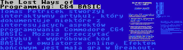 The Lost Ways of Programming: C64 BASIC | Tomas Petricek stworzył interaktywny artykuł, który dokumentuje niektóre z interesujących aspektów programowania Commodore C64 BASIC. Możesz przeczytać artykuł i wypróbować kod BASIC w emulatorze online. Efektem końcowym jest mała gra w Breakout.
