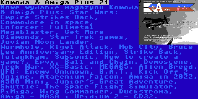Komoda & Amiga Plus 21 | Nowe wydanie magazynu Komoda & Amiga Plus: Star Wars: Empire Strikes Back, Commodore in space, Enforcer: Fullmetal Megablaster, Get More Diamonds, Star Trek games, Jovian Moon Lander, Wormhole, Rigel Attack, Mob City, Bruce Lee Anniversary Edition, Strike Back, Tutankham, Subsonic, How to create a game?, Epyx, Ball and Chain, Demoscene, Trek War, XC=Basic, MEGA65, Alien Breed, UFO: Enemy Unknown, B.A.T., Kick Off 2 Online, Atarenium Falcon, Amiga in 2022, A500 Mini, Junior's Great Adventure, Shuttle: The Space Flight Simulator, PiMiga, Wing Commander, Duckstroma, Amiga - NASA i Uridium 2 - CD32.