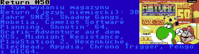 Return #50 | W tym wydaniu magazynu Return (język niemiecki): 30 Jahre SNES, Shadow Gangs, Nobelia, Camelot Software Planning, Shootin' 64, Grafik-Adventure auf dem VCS, Midnight Resistance, PlayStation 2, Hexenküche, ElecHead, Apydia, Chrono Trigger, Pengo i WIC64.