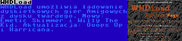 WHDLoad | WHDLoad umożliwia ładowanie dyskietkowych gier Amigowych z dysku twardego. Nowy: Emetic Skimmer i Willy The Kid. Aktualizacja: Ooops Up i Harricana.