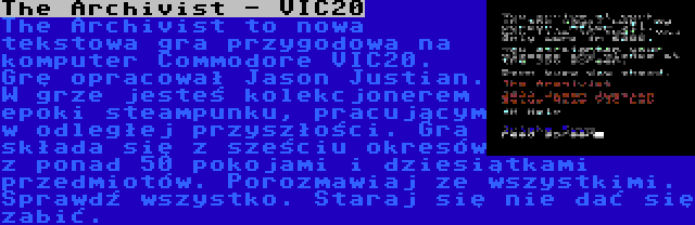The Archivist - VIC20 | The Archivist to nowa tekstowa gra przygodowa na komputer Commodore VIC20. Grę opracował Jason Justian. W grze jesteś kolekcjonerem epoki steampunku, pracującym w odległej przyszłości. Gra składa się z sześciu okresów z ponad 50 pokojami i dziesiątkami przedmiotów. Porozmawiaj ze wszystkimi. Sprawdź wszystko. Staraj się nie dać się zabić.