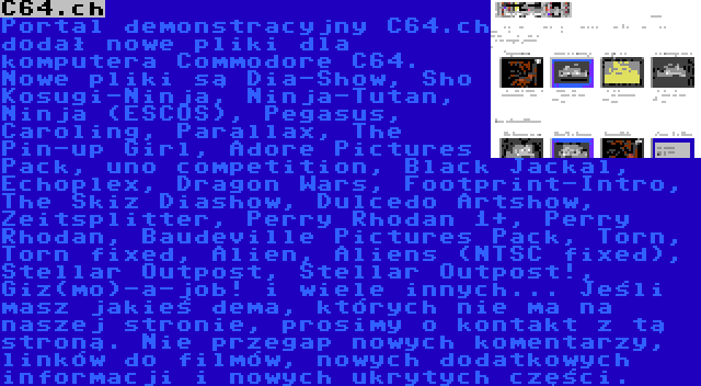C64.ch | Portal demonstracyjny C64.ch dodał nowe pliki dla komputera Commodore C64. Nowe pliki są Dia-Show, Sho Kosugi-Ninja, Ninja-Tutan, Ninja (ESCOS), Pegasus, Caroling, Parallax, The Pin-up Girl, Adore Pictures Pack, uno competition, Black Jackal, Echoplex, Dragon Wars, Footprint-Intro, The Skiz Diashow, Dulcedo Artshow, Zeitsplitter, Perry Rhodan 1+, Perry Rhodan, Baudeville Pictures Pack, Torn, Torn fixed, Alien, Aliens (NTSC fixed), Stellar Outpost, Stellar Outpost!, Giz(mo)-a-job! i wiele innych... Jeśli masz jakieś dema, których nie ma na naszej stronie, prosimy o kontakt z tą stroną. Nie przegap nowych komentarzy, linków do filmów, nowych dodatkowych informacji i nowych ukrytych części.