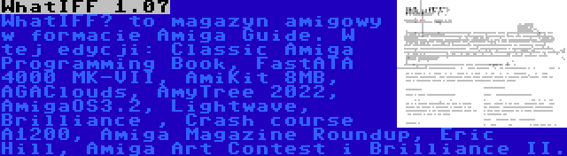 WhatIFF 1.07 | WhatIFF? to magazyn amigowy w formacie Amiga Guide. W tej edycji: Classic Amiga Programming Book, FastATA 4000 MK-VII, AmiKit 8MB, AGAClouds, AmyTree 2022, AmigaOS3.2, Lightwave, Brilliance , Crash course A1200, Amiga Magazine Roundup, Eric Hill, Amiga Art Contest i Brilliance II.