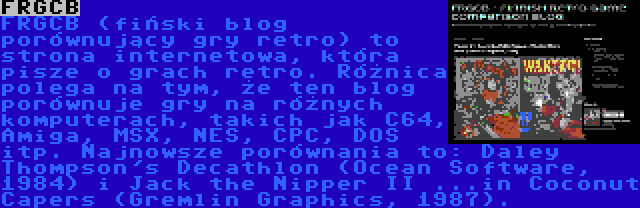 FRGCB | FRGCB (fiński blog porównujący gry retro) to strona internetowa, która pisze o grach retro. Różnica polega na tym, że ten blog porównuje gry na różnych komputerach, takich jak C64, Amiga, MSX, NES, CPC, DOS itp. Najnowsze porównania to: Daley Thompson's Decathlon (Ocean Software, 1984) i Jack the Nipper II ...in Coconut Capers (Gremlin Graphics, 1987).