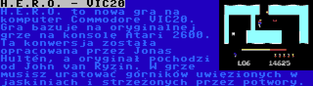 H.E.R.O. - VIC20 | H.E.R.O. to nowa gra na komputer Commodore VIC20. Gra bazuje na oryginalnej grze na konsolę Atari 2600. Ta konwersja została opracowana przez Jonas Hultén, a oryginał pochodzi od John van Ryzin. W grze musisz uratować górników uwięzionych w jaskiniach i strzeżonych przez potwory.