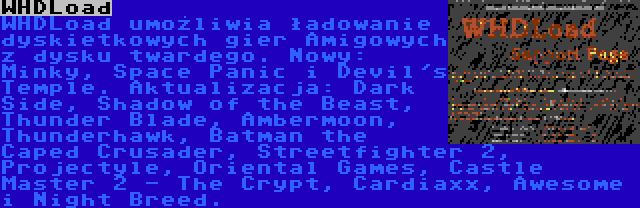WHDLoad | WHDLoad umożliwia ładowanie dyskietkowych gier Amigowych z dysku twardego. Nowy: Minky, Space Panic i Devil's Temple. Aktualizacja: Dark Side, Shadow of the Beast, Thunder Blade, Ambermoon, Thunderhawk, Batman the Caped Crusader, Streetfighter 2, Projectyle, Oriental Games, Castle Master 2 - The Crypt, Cardiaxx, Awesome i Night Breed.