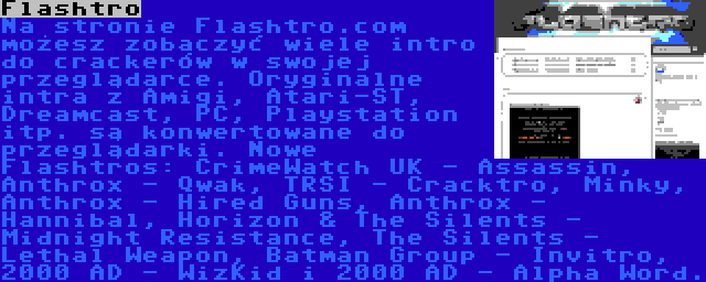 Flashtro | Na stronie Flashtro.com możesz zobaczyć wiele intro do crackerów w swojej przeglądarce. Oryginalne intra z Amigi, Atari-ST, Dreamcast, PC, Playstation itp. są konwertowane do przeglądarki. Nowe Flashtros: CrimeWatch UK - Assassin, Anthrox - Qwak, TRSI - Cracktro, Minky, Anthrox - Hired Guns, Anthrox - Hannibal, Horizon & The Silents - Midnight Resistance, The Silents - Lethal Weapon, Batman Group - Invitro, 2000 AD - WizKid i 2000 AD - Alpha Word.