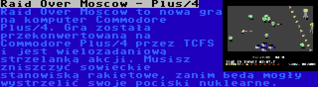 Raid Over Moscow - Plus/4 | Raid Over Moscow to nowa gra na komputer Commodore Plus/4. Gra została przekonwertowana na Commodore Plus/4 przez TCFS i jest wielozadaniową strzelanką akcji. Musisz zniszczyć sowieckie stanowiska rakietowe, zanim będą mogły wystrzelić swoje pociski nuklearne.