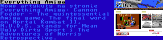 Everything Amiga | Nowe artykuły na stronie Everything Amiga: Cannon Fodder - The quintessential Amiga game, The final word on Mortal Kombat II, M.U.D.S. stands for Mean Ugly Dirty Sport i The Adventures of Norris Retrospective.