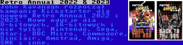 Retro Annual 2022 & 2023 | John Kavanagh rozpoczął kampanię Kickstarter dla nowego Retro Annual 2022 i 2023. Nowe edycje dla 8-bitowych, 16-bitowych i nie tylko: Nintendo, Sega, Atari, BBC Micro, Commodore, Sinclair, Amstrad, Amiga, SNK i inne.