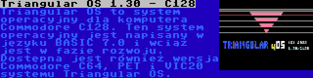 Triangular OS 1.30 - C128 | Triangular OS to system operacyjny dla komputera Commodore C128. Ten system operacyjny jest napisany w języku BASIC 7.0 i wciąż jest w fazie rozwoju. Dostępna jest również wersja Commodore C64, PET i VIC20 systemu Triangular OS.