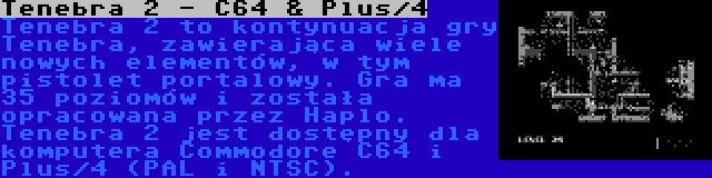 Tenebra 2 - C64 & Plus/4 | Tenebra 2 to kontynuacja gry Tenebra, zawierająca wiele nowych elementów, w tym pistolet portalowy. Gra ma 35 poziomów i została opracowana przez Haplo. Tenebra 2 jest dostępny dla komputera Commodore C64 i Plus/4 (PAL i NTSC).