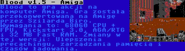 Blood v1.5 - Amiga | Blood to gra akcji na komputer Amiga. Gra została przekonwertowana na Amigę przez Szilarda Biro. Wymagania to: 68060 CPU + FPU, Kickstart 3.0, AGA/RTG i 32 MB Fast RAM. Zmiany w tej wersji: Ulepszenia precachingu, zarządzania pamięcią i czasów ładowania.