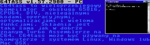 64TASS v1.57.2900 - PC | C64tass to wieloprzebiegowy kompilator z obsługą 65816, CPU64, DTV, nielegalnymi kodami operacyjnymi, optymalizacjami i wieloma funkcjami. Składnia jest taka sama jak w dobrze znanym Turbo Assemblerze na C64. C64tass może być używany na komputerze z systemem Linux, Windows lub Mac OSX.