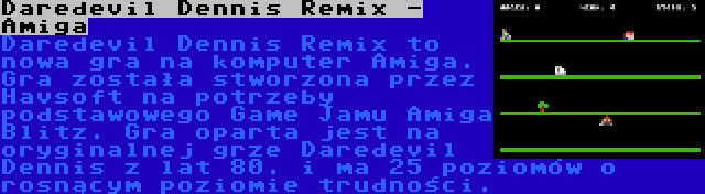 Daredevil Dennis Remix - Amiga | Daredevil Dennis Remix to nowa gra na komputer Amiga. Gra została stworzona przez Havsoft na potrzeby podstawowego Game Jamu Amiga Blitz. Gra oparta jest na oryginalnej grze Daredevil Dennis z lat 80. i ma 25 poziomów o rosnącym poziomie trudności.